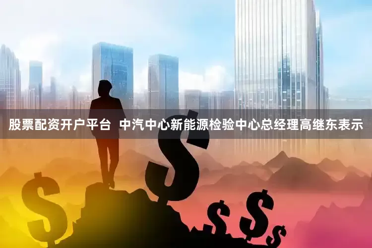 股票配资开户平台  中汽中心新能源检验中心总经理高继东表示
