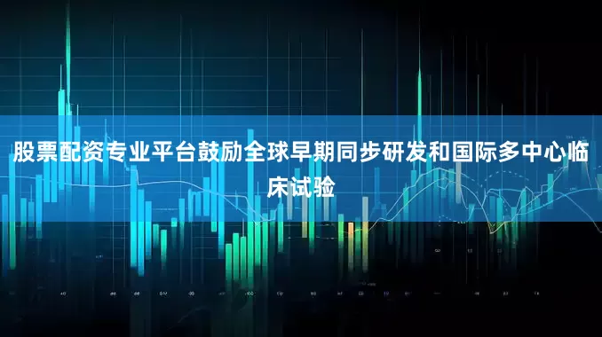 股票配资专业平台鼓励全球早期同步研发和国际多中心临床试验