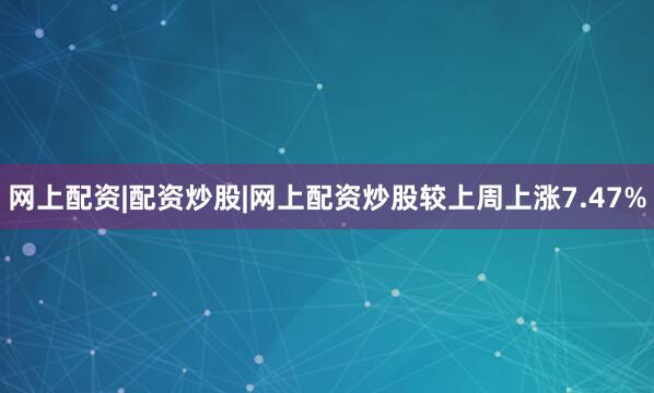 网上配资|配资炒股|网上配资炒股较上周上涨7.47%