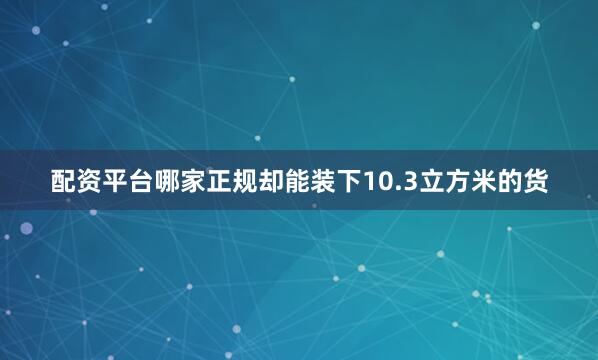 配资平台哪家正规却能装下10.3立方米的货