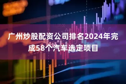 广州炒股配资公司排名2024年完成58个汽车选定项目
