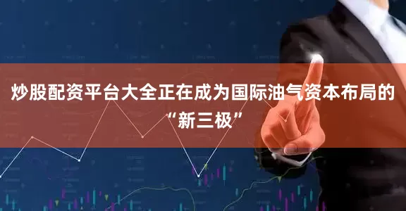 炒股配资平台大全正在成为国际油气资本布局的“新三极”