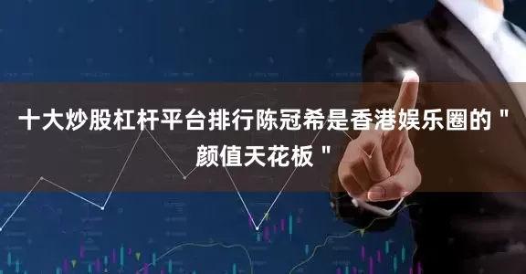 十大炒股杠杆平台排行陈冠希是香港娱乐圈的＂颜值天花板＂