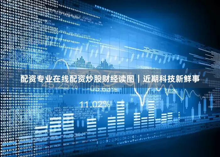 配资专业在线配资炒股财经读图｜近期科技新鲜事