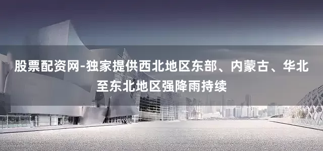 股票配资网-独家提供西北地区东部、内蒙古、华北至东北地区强降雨持续