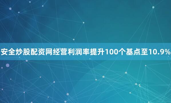 安全炒股配资网经营利润率提升100个基点至10.9%