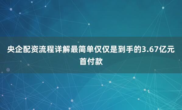 央企配资流程详解最简单仅仅是到手的3.67亿元首付款