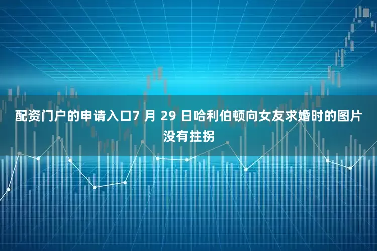 配资门户的申请入口7 月 29 日哈利伯顿向女友求婚时的图片没有拄拐