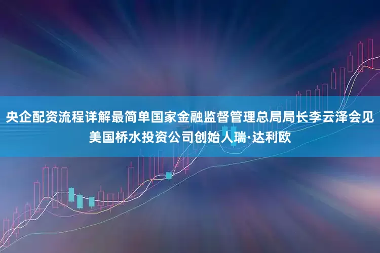 央企配资流程详解最简单国家金融监督管理总局局长李云泽会见美国桥水投资公司创始人瑞·达利欧
