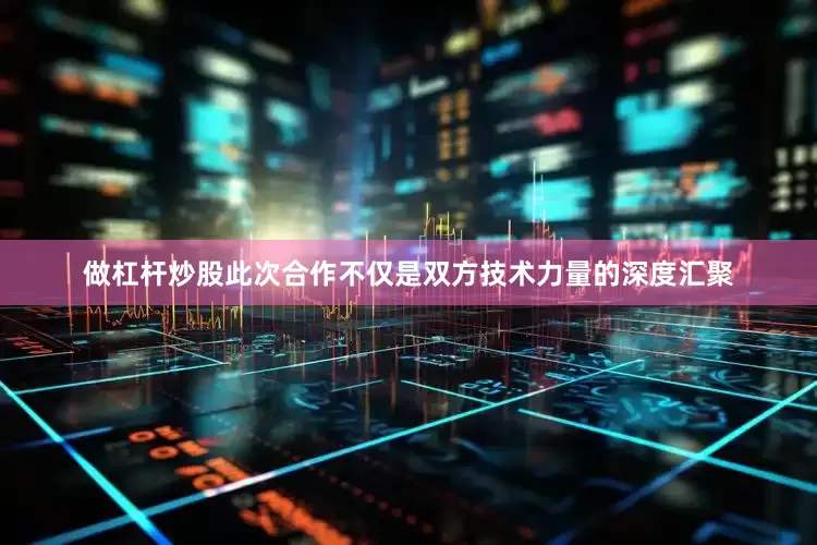 做杠杆炒股此次合作不仅是双方技术力量的深度汇聚